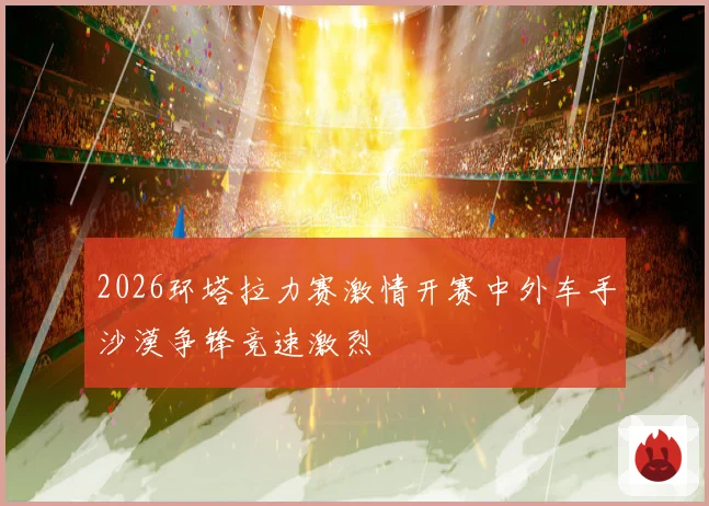 2026环塔拉力赛激情开赛中外车手沙漠争锋竞速激烈