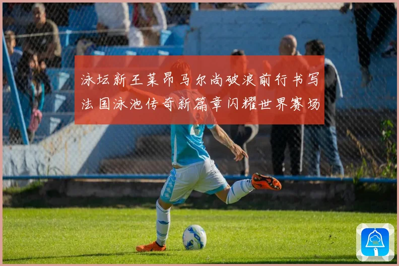 泳坛新王莱昂马尔尚破浪前行书写法国泳池传奇新篇章闪耀世界赛场成长观察