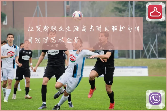 拉莫斯职业生涯高光时刻解析与传奇防守艺术全景