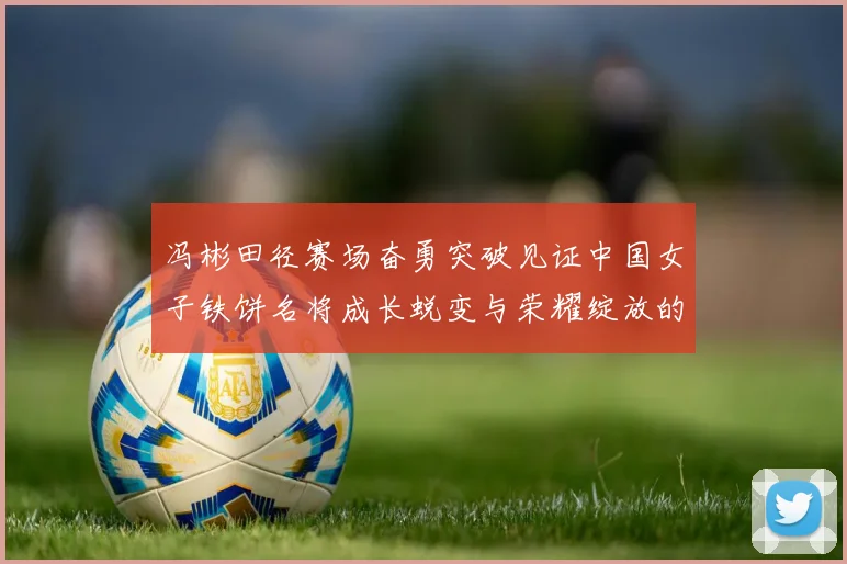 冯彬田径赛场奋勇突破见证中国女子铁饼名将成长蜕变与荣耀绽放的精彩征程