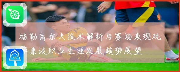 福勒高尔夫技术解析与赛场表现观察兼谈职业生涯发展趋势展望