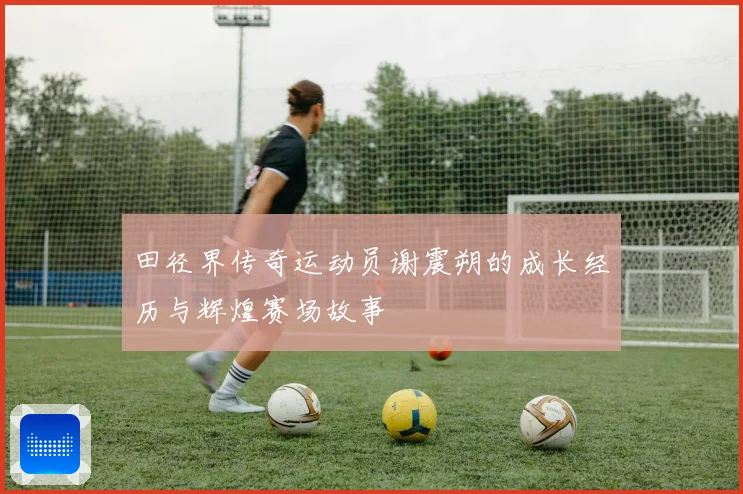 田径界传奇运动员谢震朔的成长经历与辉煌赛场故事