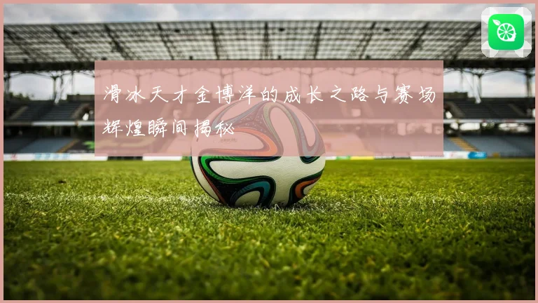 滑冰天才金博洋的成长之路与赛场辉煌瞬间揭秘