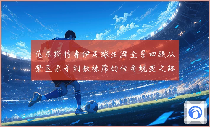 范尼斯特鲁伊足球生涯全景回顾从禁区杀手到教练席的传奇蜕变之路