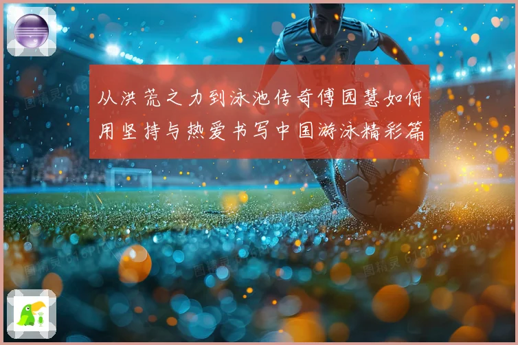 从洪荒之力到泳池传奇傅园慧如何用坚持与热爱书写中国游泳精彩篇章