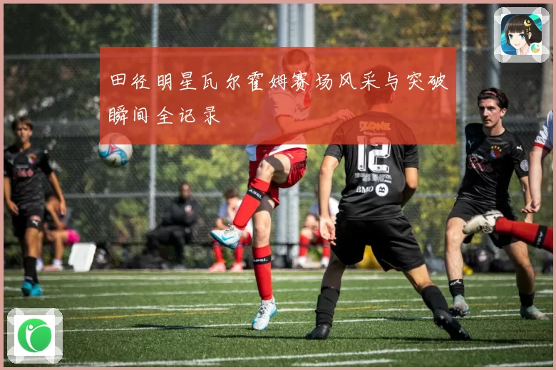田径明星瓦尔霍姆赛场风采与突破瞬间全记录