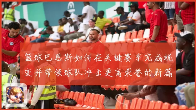 篮球巴恩斯如何在关键赛季完成蜕变并带领球队冲击更高荣誉的新篇章