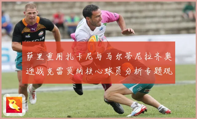 萨里重用扎卡尼与马尔蒂尼拉齐奥迎战克雷莫纳核心球员分析专题观察