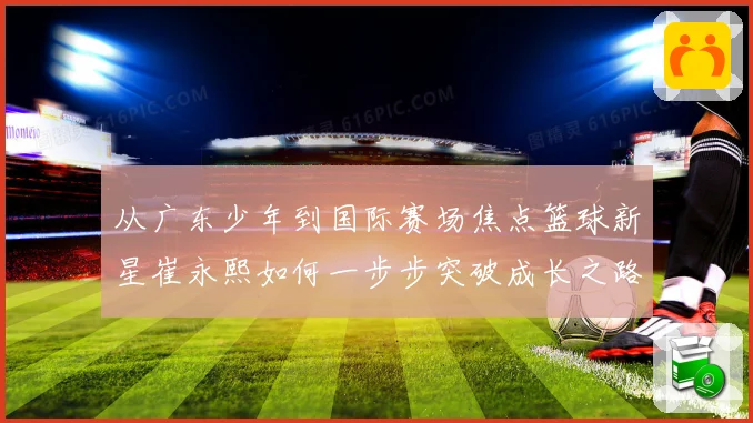 从广东少年到国际赛场焦点篮球新星崔永熙如何一步步突破成长之路赛场复盘
