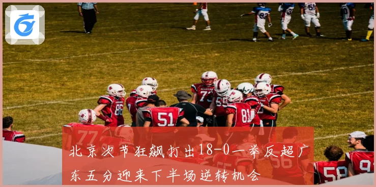 北京次节狂飙打出18-0一举反超广东五分迎来下半场逆转机会