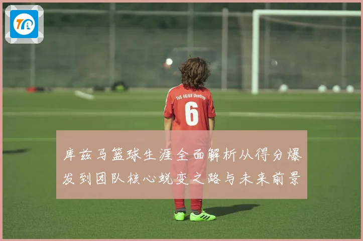 库兹马篮球生涯全面解析从得分爆发到团队核心蜕变之路与未来前景展望