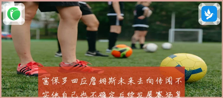 富保罗回应詹姆斯未来去向传闻不实他自己也不确定后续发展赛场复盘
