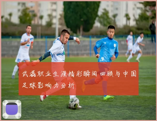 武磊职业生涯精彩瞬间回顾与中国足球影响力分析