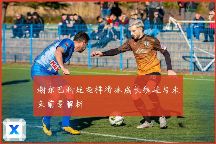 谢尔巴科娃花样滑冰成长轨迹与未来前景解析