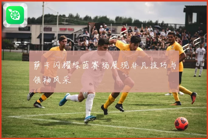 萨卡闪耀绿茵赛场展现非凡技巧与领袖风采