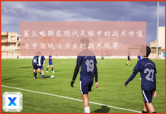 塞瓦略斯在现代足球中的战术价值与中场统治力分析战术观察