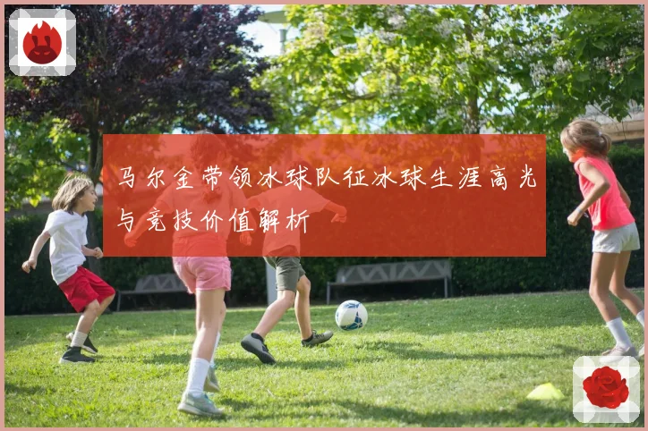 马尔金带领冰球队征冰球生涯高光与竞技价值解析
