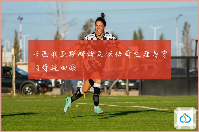 卡西利亚斯辉煌足坛传奇生涯与守门奇迹回顾