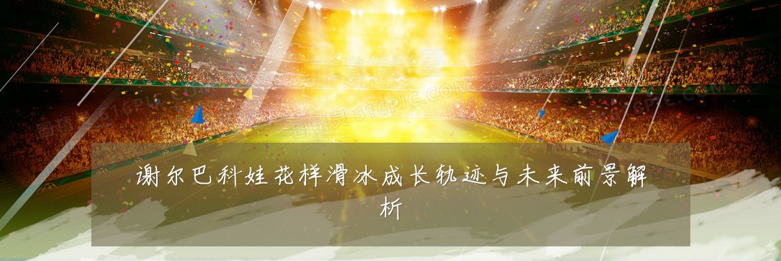 谢尔巴科娃花样滑冰成长轨迹与未来前景解析