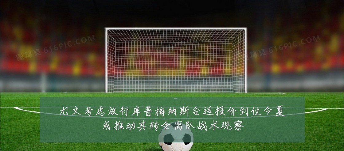 尤文考虑放行库普梅纳斯合适报价到位今夏或推动其转会离队战术观察